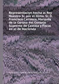 Representaciуn hecha al Rey Nuestro Sr. por el Illmo. Sr. D. Francisco Carrasco, Marquйs de la Corona del Consejo Supremo de Castilla y Fiscal en el de Hacienda