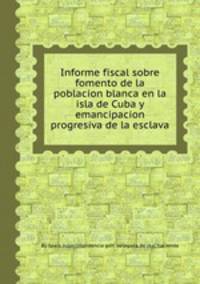 Informe fiscal sobre fomento de la poblacion blanca en la isla de Cuba y emancipacion progresiva de la esclava