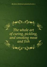 The whole art of curing, pickling, and smoking meat and fish