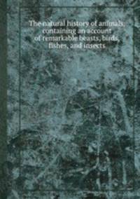 The natural history of animals, containing an account of remarkable beasts, birds, fishes, and insects