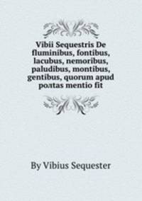 Vibii Sequestris De fluminibus, fontibus, lacubus, nemoribus, paludibus, montibus, gentibus, quorum apud poлtas mentio fit