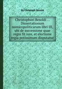 Christophori Besoldi ... Dissertationum nomicopoliticarum libri III, ubi de successione quae regni fit iure, et electione regia potissimum disputatur
