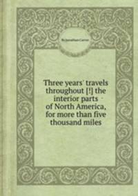 Three years` travels throughout [!] the interior parts of North America, for more than five thousand miles