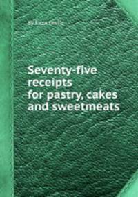 Seventy-five receipts for pastry, cakes and sweetmeats