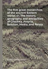 The five great monarchies of the ancient Eastern world; or, The history, geography, and antiquities of Chaldжa, Assyria, Babylon, Media, and Persia