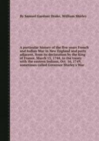 A particular history of the five years French and Indian War in New England and parts adjacent, from its declaration by the King of France, March 15, 1744, to the treaty with the eastern Indians, Oct. 16, 1749, sometimes called Governor Shirley`s War