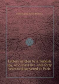 Letters written by a Turkish spy, who lived five-and-forty years undiscovered at Paris