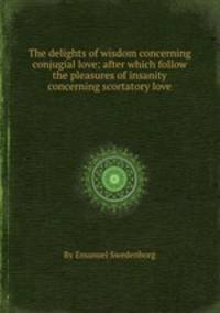 The delights of wisdom concerning conjugial love: after which follow the pleasures of insanity concerning scortatory love