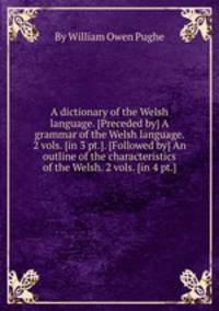 A dictionary of the Welsh language. [Preceded by] A grammar of the Welsh language. 2 vols. [in 3 pt.]. [Followed by] An outline of the characteristics of the Welsh. 2 vols. [in 4 pt.].
