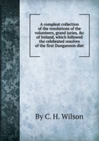 A compleat collection of the resolutions of the volunteers, grand juries, &c of Ireland, which followed the celebrated resolves of the first Dungannon diet