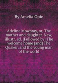 Adeline Mowbray, or, The mother and daughter. New, illustr. ed. [Followed by] The welcome home [and] The Quaker, and the young man of the world