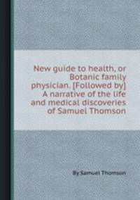 New guide to health, or Botanic family physician. [Followed by] A narrative of the life and medical discoveries of Samuel Thomson