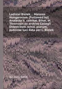 Ladislai Bielek ... Maiores Hungarorum. [Followed by] Analecta ii. comitat. Bihar, et Threncsin ex archivo Collegii Debrecinen. schol. piarum, publicae luci data per L. Bielek