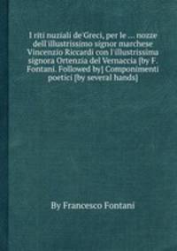 I riti nuziali de`Greci, per le ... nozze dell`illustrissimo signor marchese Vincenzio Riccardi con l`illustrissima signora Ortenzia del Vernaccia [by F. Fontani. Followed by] Componimenti poetici [by several hands].