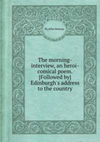 The morning-interview, an heroi-comical poem. [Followed by] Edinburgh`s address to the country