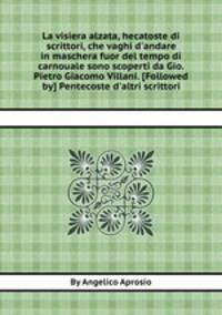 La visiera alzata, hecatoste di scrittori, che vaghi d`andare in maschera fuor del tempo di carnouale sono scoperti da Gio. Pietro Giacomo Villani. [Followed by] Pentecoste d`altri scrittori