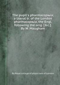 The pupil`s pharmacopњia; a literal tr. of the London pharmacopњia, the Engl. following the orig. [&c.]. By W. Maugham