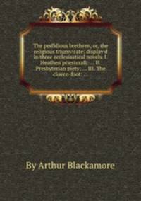 The perfidious brethren, or, the religious triumvirate: display`d in three ecclesiastical novels. I. Heathen priestcraft: ... II. Presbyterian piety; ... III. The cloven-foot: ...