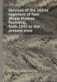 Services of the 102nd regiment of foot (Royal Madras Fusiliers), from 1842 to the present time