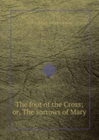 The foot of the Cross; or, The sorrows of Mary