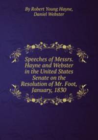 Speeches of Messrs. Hayne and Webster in the United States Senate on the Resolution of Mr. Foot, January, 1830