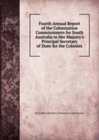 Fourth Annual Report of the Colonization Commissioners for South Australia to Her Majesty`s Principal Secretary of State for the Colonies