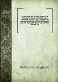 A copy of the poll for the Knights of the Shire for the County of Norfolk, taken at Norwich, May 22. 1734. Candidates: Sir Edmund Bacon, Bart. William Wodehouse, Esq; The Honourable Robert Coke. William Morden, Esq
