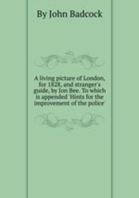A living picture of London, for 1828, and stranger`s guide, by Jon Bee. To which is appended `Hints for the improvement of the police`.