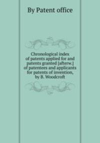 Chronological index of patents applied for and patents granted [afterw.] of patentees and applicants for patents of invention, by B. Woodcroft