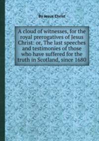 A cloud of witnesses, for the royal prerogatives of Jesus Christ: or, The last speeches and testimonies of those who have suffered for the truth in Scotland, since 1680