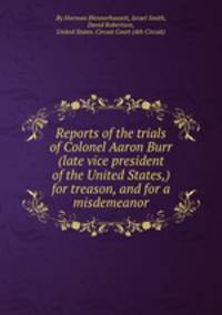 Reports of the trials of Colonel Aaron Burr (late vice president of the United States,) for treason, and for a misdemeanor