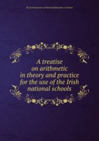 A treatise on arithmetic in theory and practice for the use of the Irish national schools