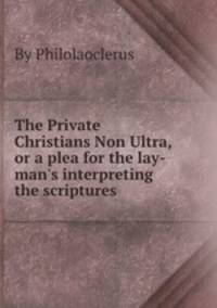 The Private Christians Non Ultra, or a plea for the lay-man`s interpreting the scriptures