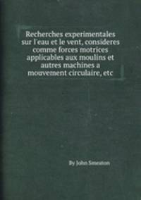 Recherches experimentales sur l`eau et le vent, consideres comme forces motrices applicables aux moulins et autres machines a mouvement circulaire, etc