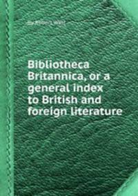 Bibliotheca Britannica, or a general index to British and foreign literature