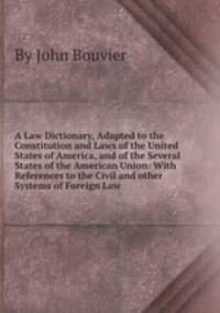 A Law Dictionary, Adapted to the Constitution and Laws of the United States of America, and of the Several States of the American Union: With References to the Civil and other Systems of Foreign Law
