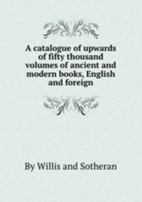 A catalogue of upwards of fifty thousand volumes of ancient and modern books, English and foreign
