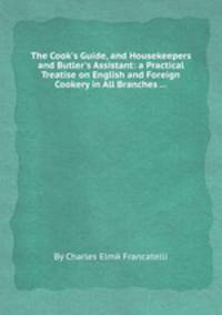 The Cook`s Guide, and Housekeepers and Butler`s Assistant: a Practical Treatise on English and Foreign Cookery in All Branches ...