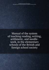Manual of the system of teaching reading, writing, arithmetic, and needle-work, in the elementary schools of the British and foreign school society