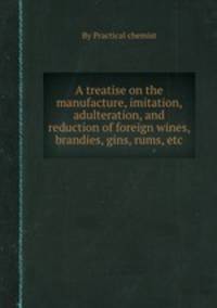 A treatise on the manufacture, imitation, adulteration, and reduction of foreign wines, brandies, gins, rums, etc