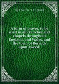 A form of prayer, to be used in all churches and chapels throughout England, and Wales, and the town of Berwick upon Tweed: