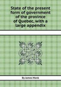 State of the present form of government of the province of Quebec, with a large appendix
