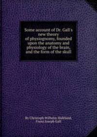 Some account of Dr. Gall`s new theory of physiognomy, founded upon the anatomy and physiology of the brain, and the form of the skull