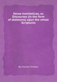 Horae homileticae, or, Discourses (in the form of skeletons) upon the whole Scriptures
