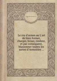 Le roy d`armes ou L`art de bien former, charger, briser, timbrer, et par consequent, blassonner toutes les sortes d`Armoiries ...
