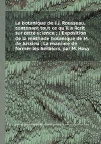 La botanique de J.J. Rousseau, contenant tout ce qu'il a ecrit sur cette science ; l'Exposition de la methode botanique de M. de Jussieu ; La maniere de former les herbiers, par M. Haьy