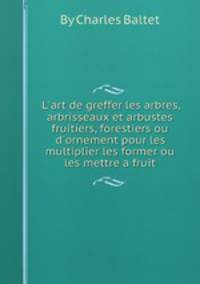 L'art de greffer les arbres, arbrisseaux et arbustes fruitiers, forestiers ou d'ornement pour les multiplier les former ou les mettre а fruit