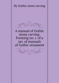 A manual of Gothic stone carving. Forming no. i. of a ser. of manuals of Gothic ornament