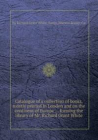 Catalogue of a collection of books, mostly printed in London and on the continent of Europe ... forming the library of Mr. Richard Grant White