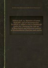 Dilston hall; or, Memoirs of James Radcliffe, earl of Derwentwater. To which is added a visit to Bamburgh castle [&c.] forming the 2nd ser. of Descriptive and historical notices of Northumbrian churches and castles